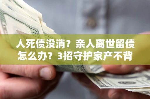 济南人死债没消？亲人离世留债怎么办？3招守护家产不背锅