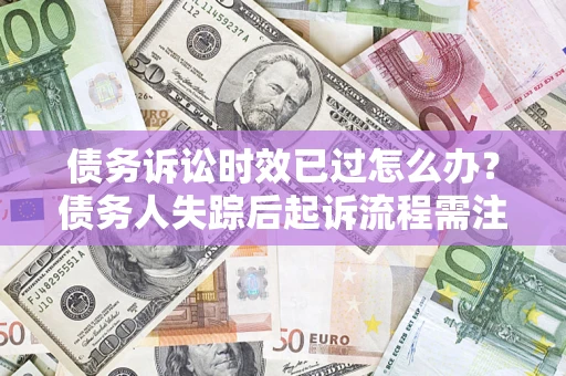 济南债务诉讼时效已过怎么办？债务人失踪后起诉流程需注意什么？