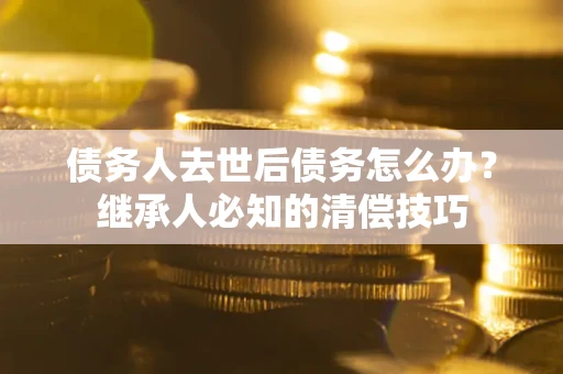 济南债务人去世后债务怎么办？继承人必知的清偿技巧